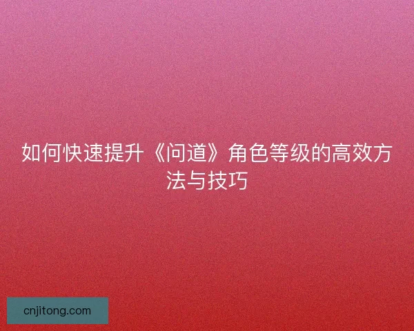 如何快速提升《问道》角色等级的高效方法与技巧