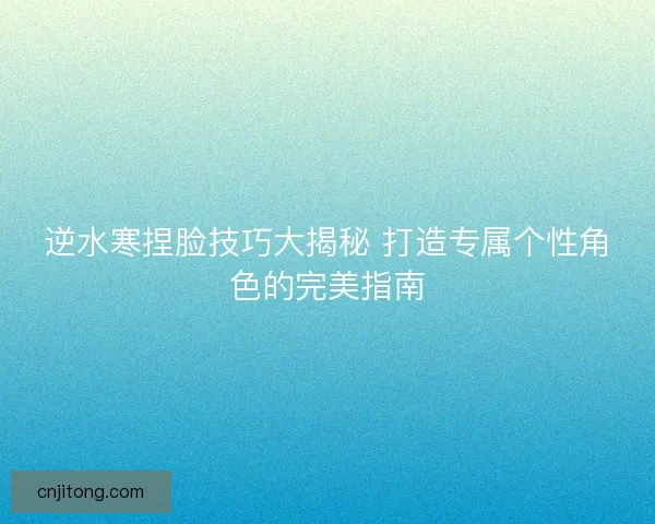 逆水寒捏脸技巧大揭秘 打造专属个性角色的完美指南