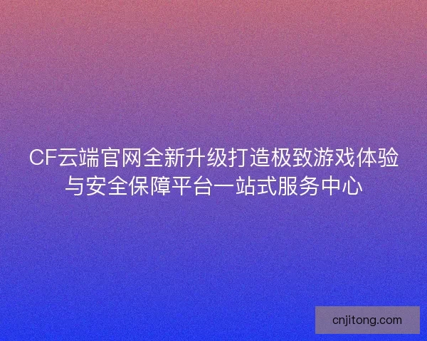 CF云端官网全新升级打造极致游戏体验与安全保障平台一站式服务中心