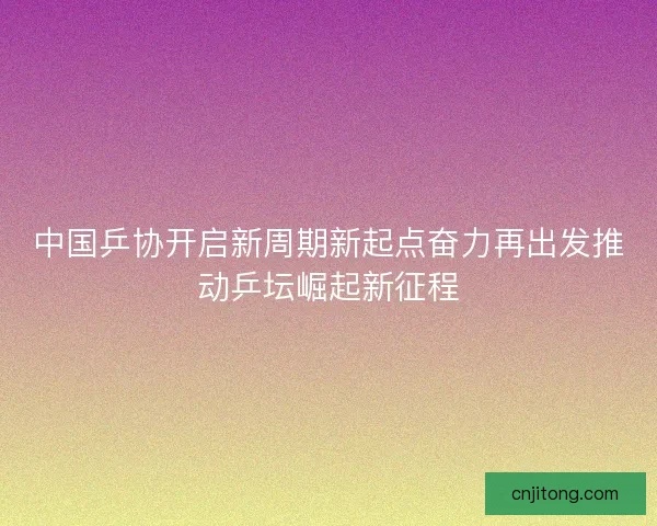 中国乒协开启新周期新起点奋力再出发推动乒坛崛起新征程