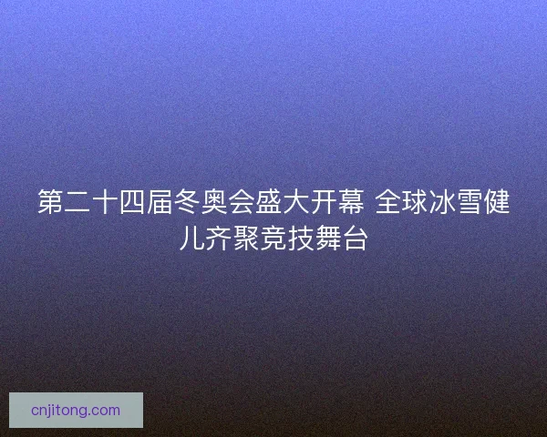第二十四届冬奥会盛大开幕 全球冰雪健儿齐聚竞技舞台