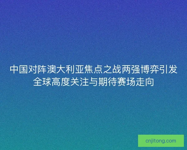 中国对阵澳大利亚焦点之战两强博弈引发全球高度关注与期待赛场走向