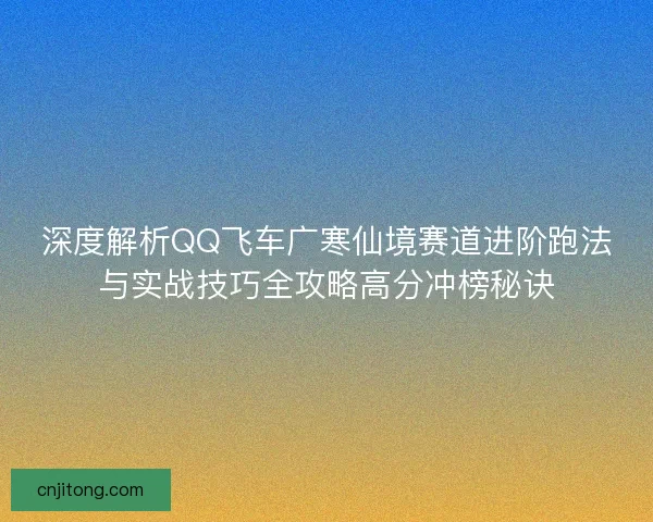 深度解析QQ飞车广寒仙境赛道进阶跑法与实战技巧全攻略高分冲榜秘诀