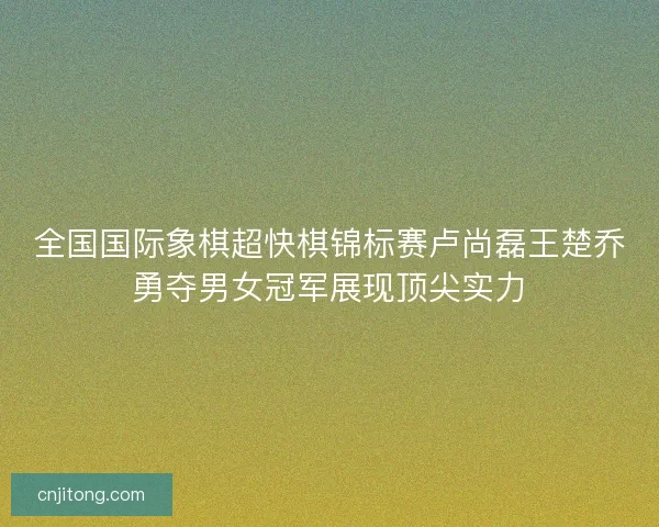全国国际象棋超快棋锦标赛卢尚磊王楚乔勇夺男女冠军展现顶尖实力