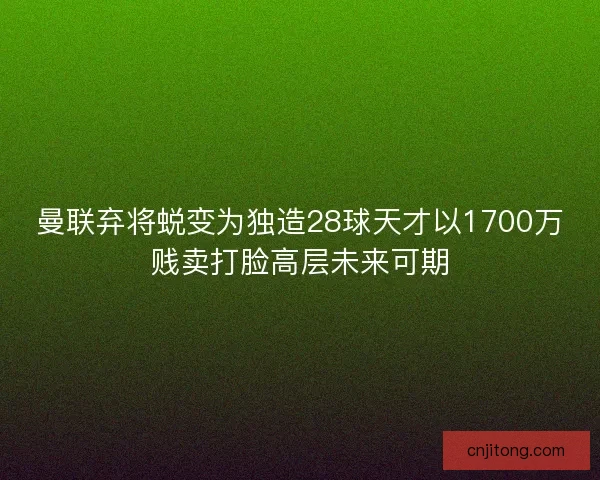 曼联弃将蜕变为独造28球天才以1700万贱卖打脸高层未来可期