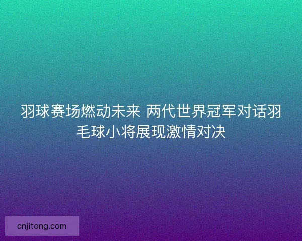 羽球赛场燃动未来 两代世界冠军对话羽毛球小将展现激情对决